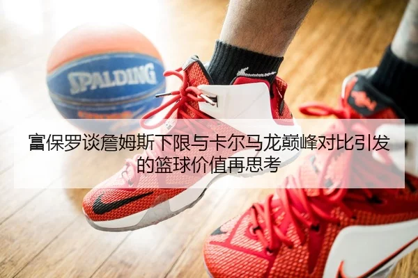 富保罗谈詹姆斯下限与卡尔马龙巅峰对比引发的篮球价值再思考